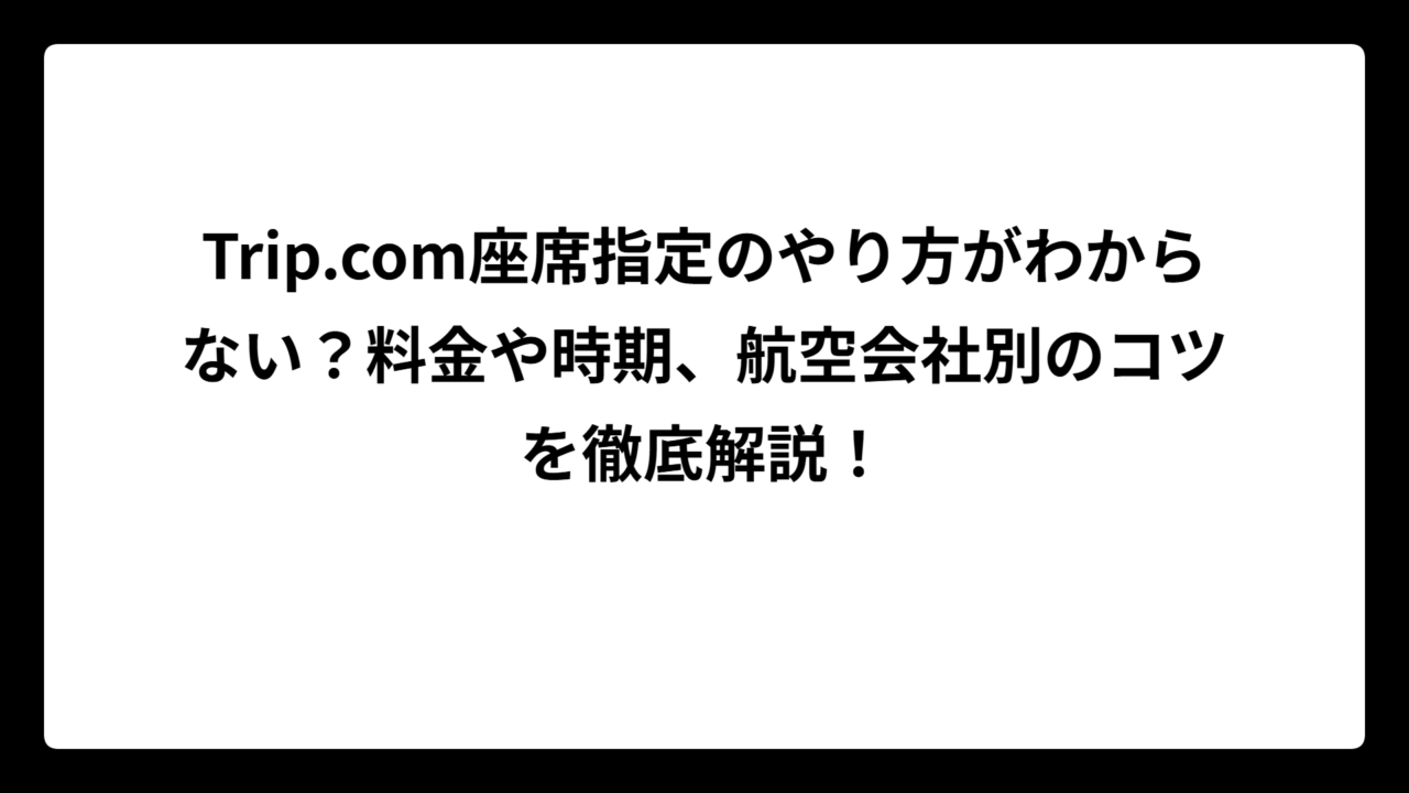Trip.com座席指定のやり方がわからない？料金や時期、航空会社別のコツを徹底解説！