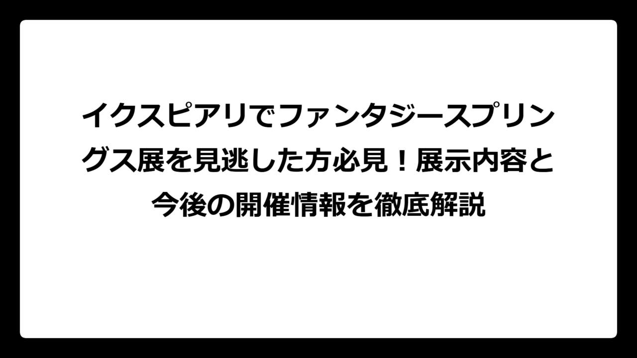 イクスピアリでファンタジースプリングス展を見逃した方必見！展示内容と今後の開催情報を徹底解説