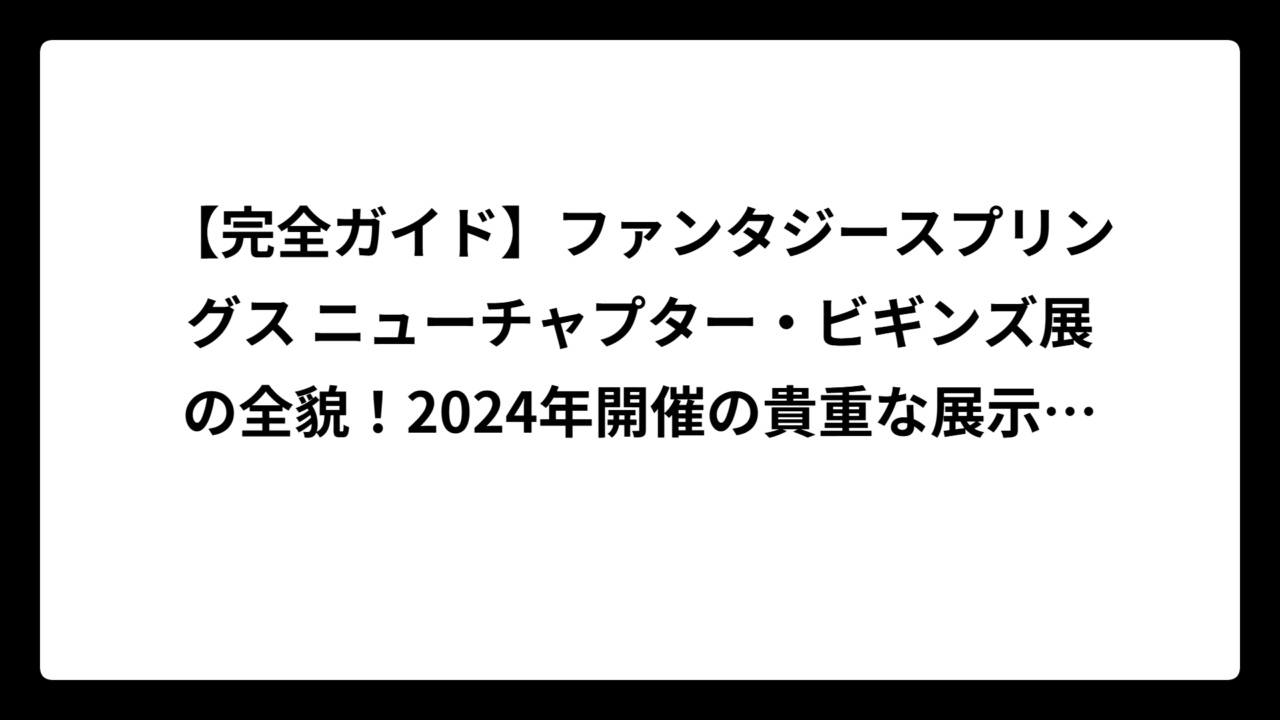 【完全ガイド】ファンタジースプリングス ニューチャプター・ビギンズ展の全貌！2024年開催の貴重な展示会を徹底解説