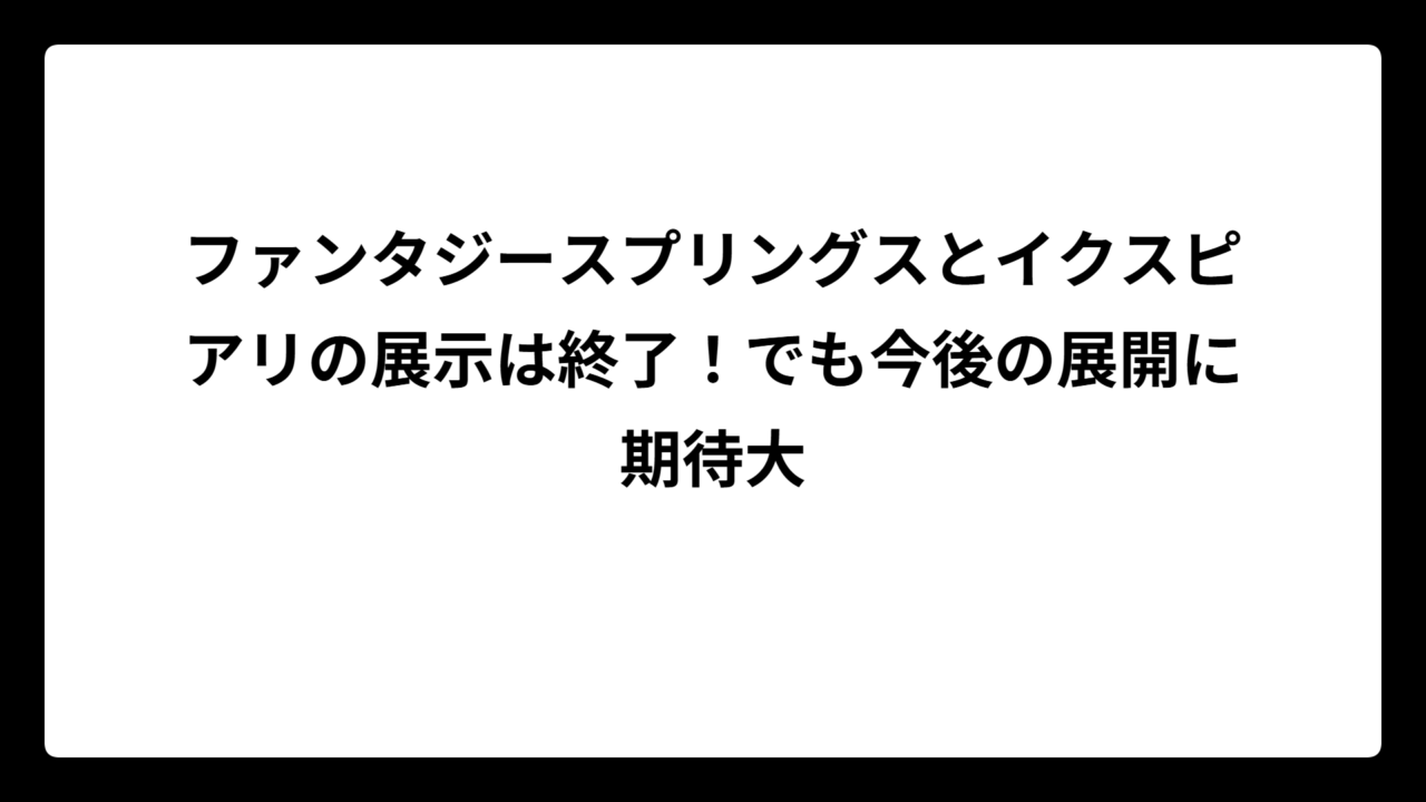 ファンタジースプリングスとイクスピアリの展示は終了！でも今後の展開に期待大