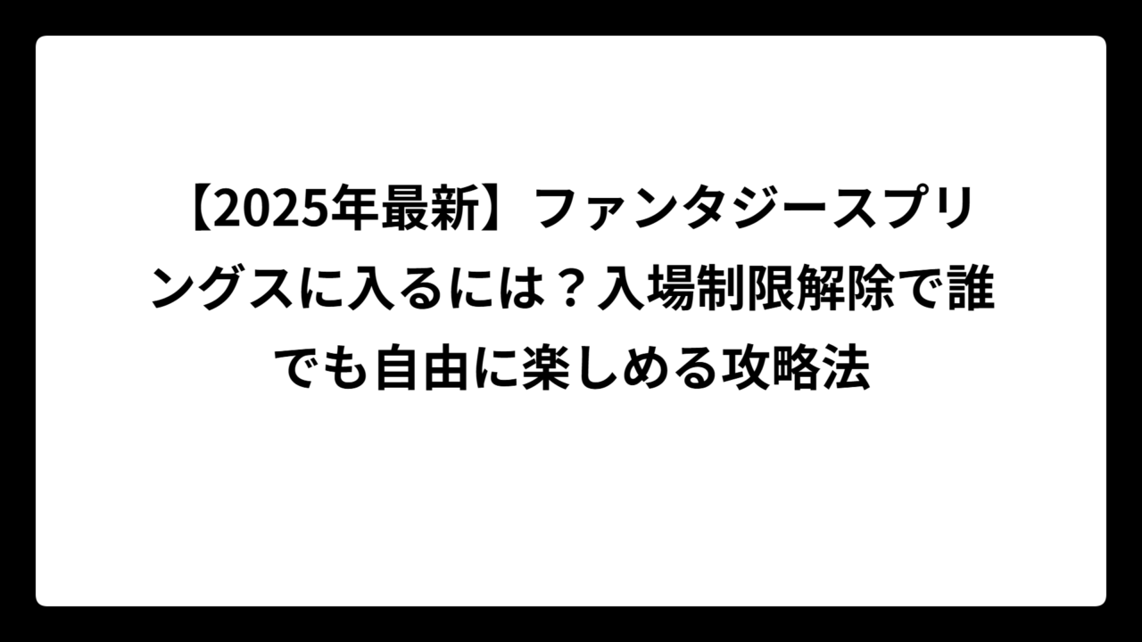 【2025年最新】ファンタジースプリングスに入るには？入場制限解除で誰でも自由に楽しめる攻略法