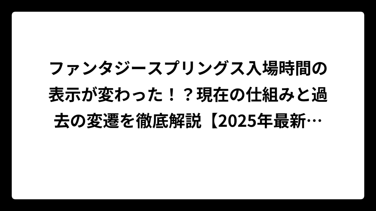 ファンタジースプリングス入場時間の表示が変わった！？現在の仕組みと過去の変遷を徹底解説【2025年最新版】