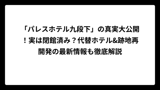 「パレスホテル九段下」の真実大公開！実は閉館済み？代替ホテル&跡地再開発の最新情報も徹底解説