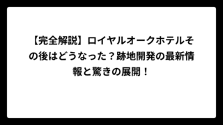 【完全解説】ロイヤルオークホテルその後はどうなった？跡地開発の最新情報と驚きの展開！