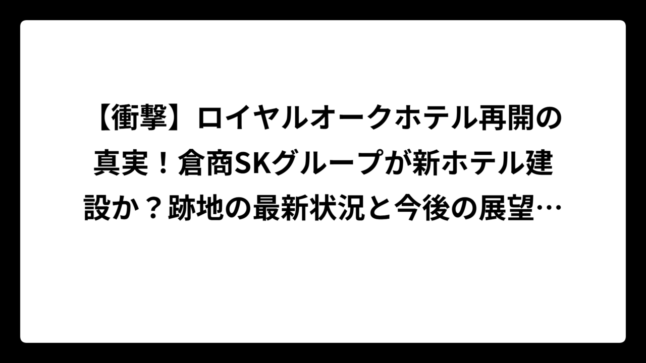 【衝撃】ロイヤルオークホテル再開の真実！倉商SKグループが新ホテル建設か？跡地の最新状況と今後の展望を徹底調査
