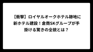 【衝撃】ロイヤルオークホテル跡地に新ホテル建設！倉商SKグループが手掛ける驚きの全貌とは？