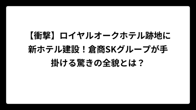 【衝撃】ロイヤルオークホテル跡地に新ホテル建設！倉商SKグループが手掛ける驚きの全貌とは？