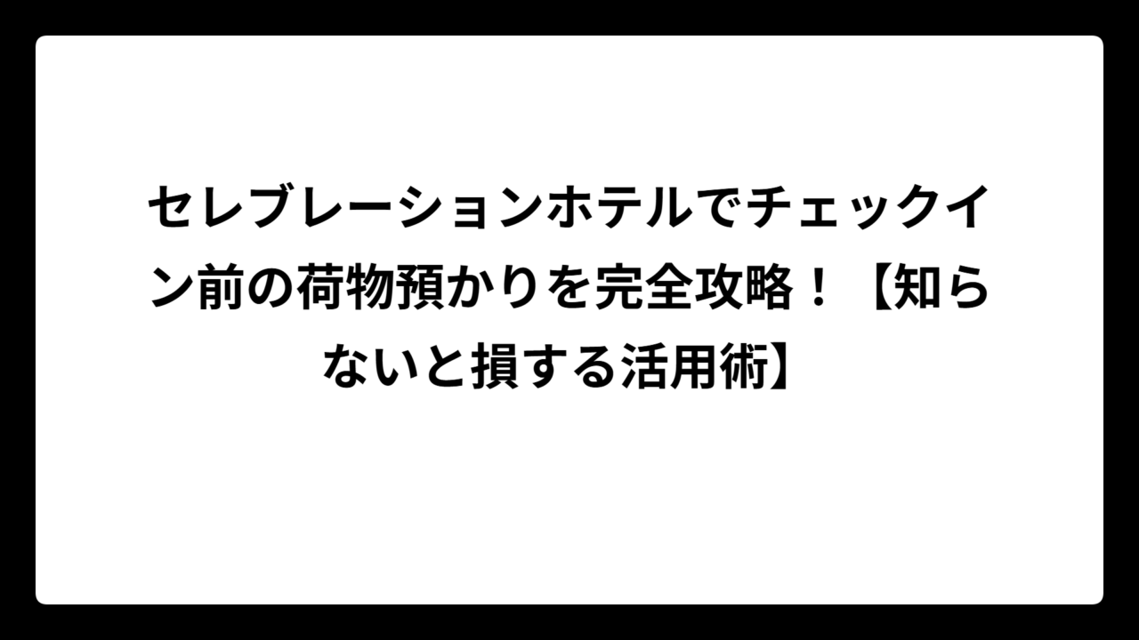 セレブレーションホテルでチェックイン前の荷物預かりを完全攻略！【知らないと損する活用術】