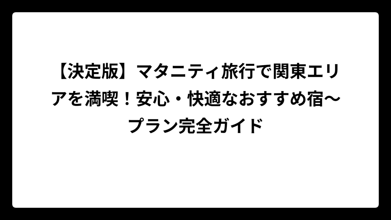 【決定版】マタニティ旅行で関東エリアを満喫！安心・快適なおすすめ宿〜プラン完全ガイド