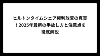 ヒルトンタイムシェア権利放棄の真実！2025年最新の手放し方と注意点を徹底解説