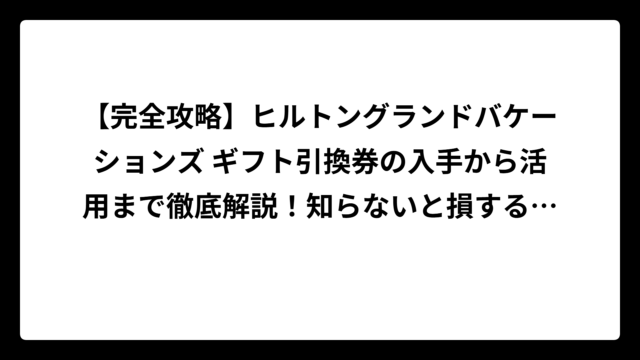 【完全攻略】ヒルトングランドバケーションズ ギフト引換券の入手から活用まで徹底解説！知らないと損する使い方のコツ
