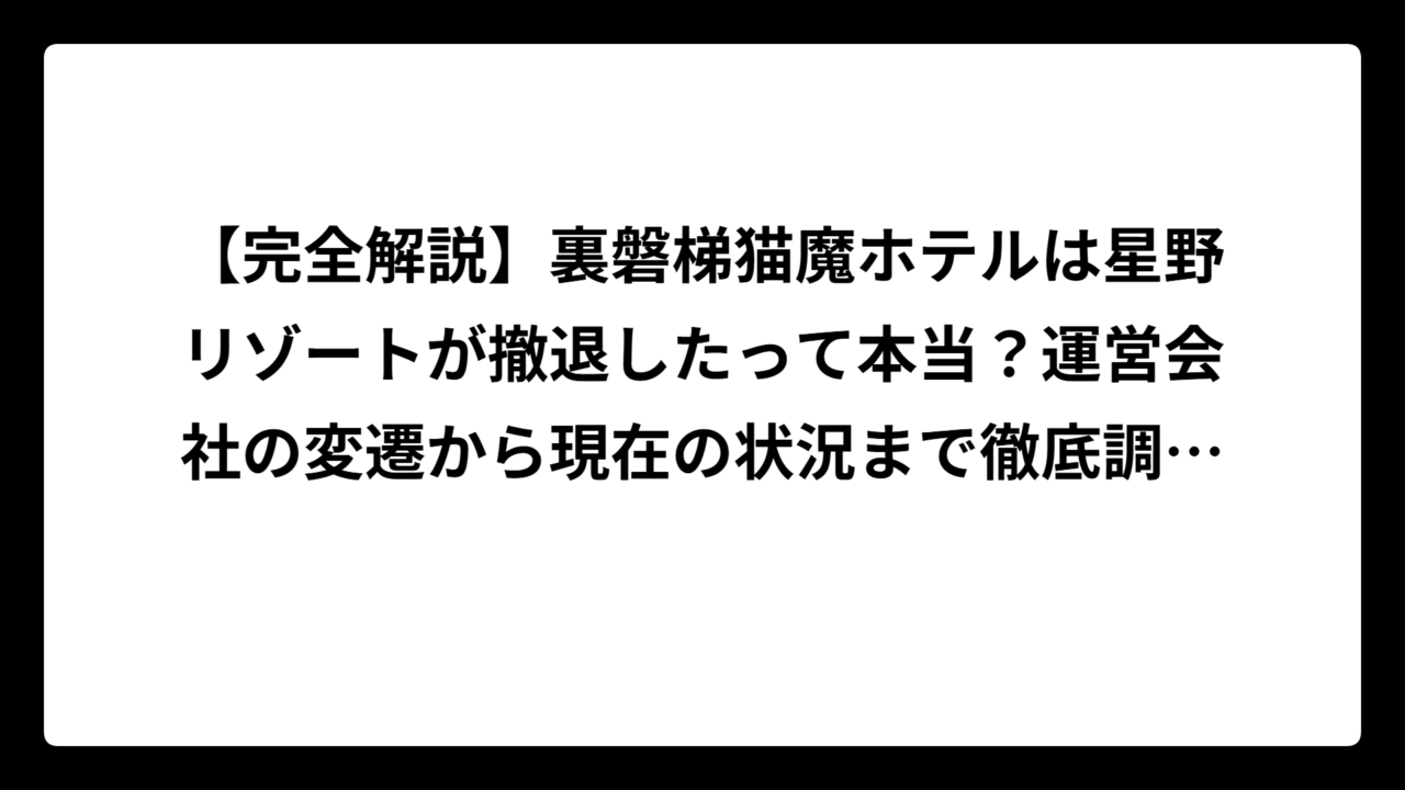 【完全解説】裏磐梯猫魔ホテルは星野リゾートが撤退したって本当？運営会社の変遷から現在の状況まで徹底調査！