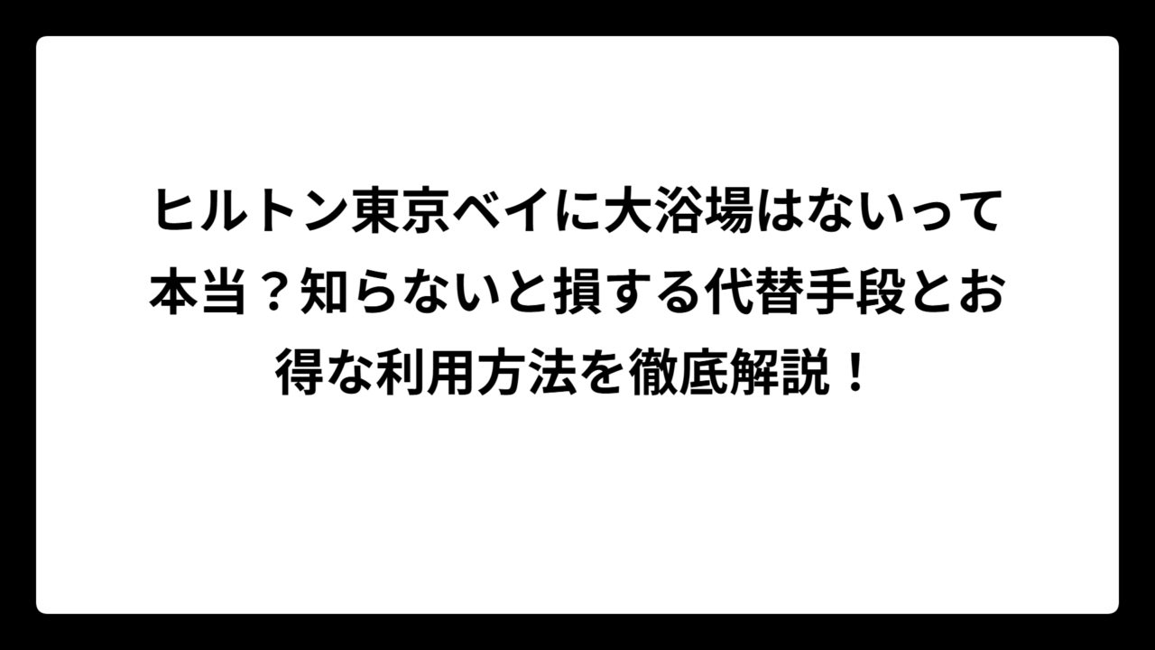 ヒルトン東京ベイに大浴場はないって本当？知らないと損する代替手段とお得な利用方法を徹底解説！