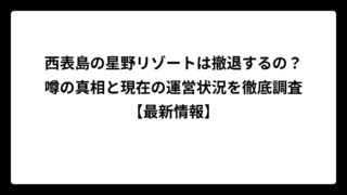 西表島の星野リゾートは撤退するの？噂の真相と現在の運営状況を徹底調査【最新情報】
