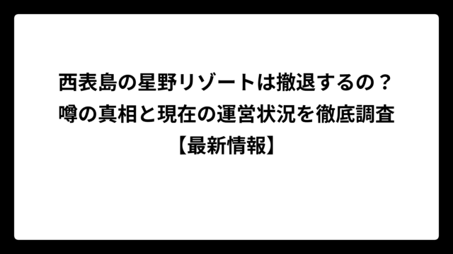 西表島の星野リゾートは撤退するの？噂の真相と現在の運営状況を徹底調査【最新情報】