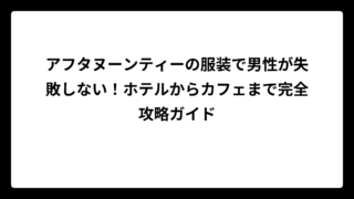 アフタヌーンティーの服装で男性が失敗しない！ホテルからカフェまで完全攻略ガイド