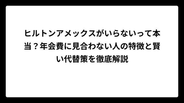 ヒルトンアメックスがいらないって本当？年会費に見合わない人の特徴と賢い代替策を徹底解説