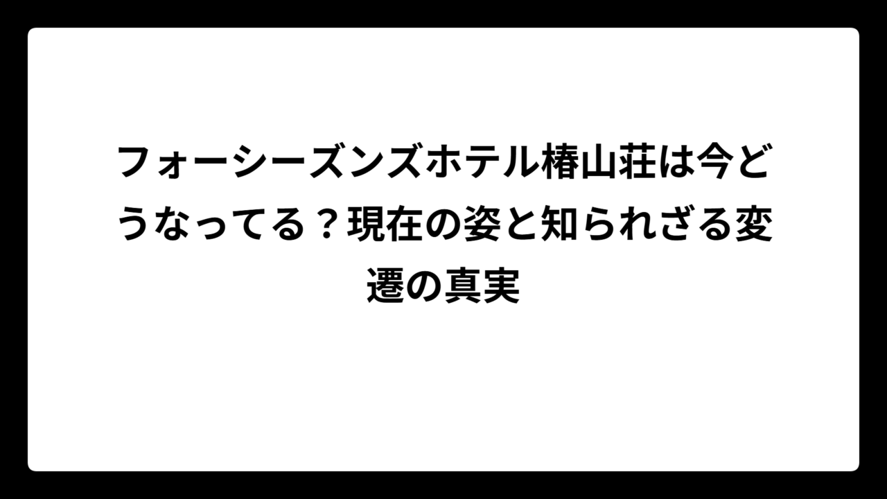 フォーシーズンズホテル椿山荘は今どうなってる？現在の姿と知られざる変遷の真実