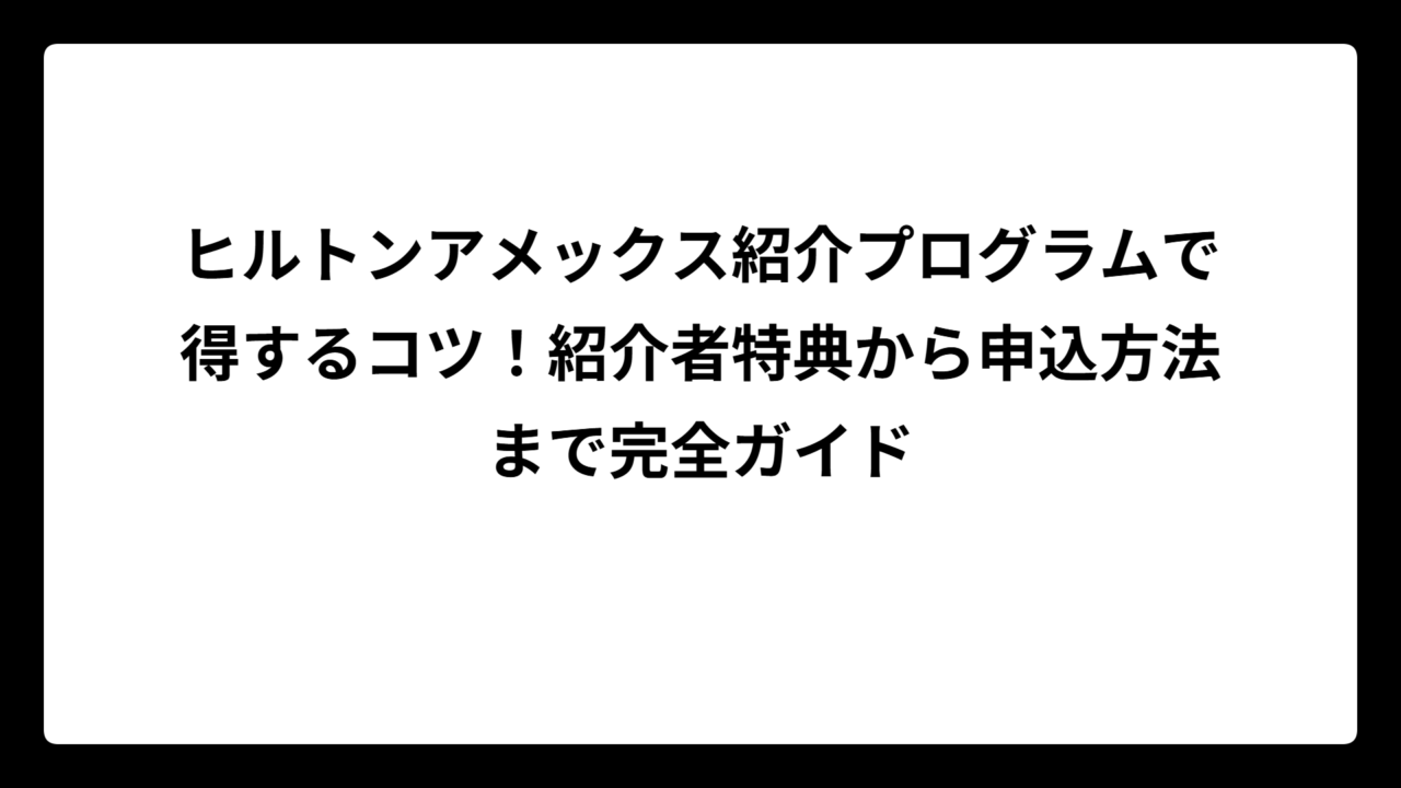 ヒルトンアメックス紹介プログラムで得するコツ！紹介者特典から申込方法まで完全ガイド