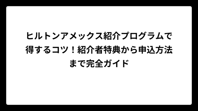 ヒルトンアメックス紹介プログラムで得するコツ！紹介者特典から申込方法まで完全ガイド