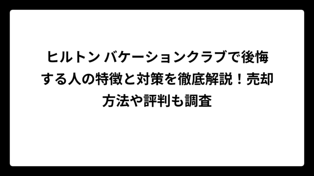 ヒルトン バケーションクラブで後悔する人の特徴と対策を徹底解説！売却方法や評判も調査