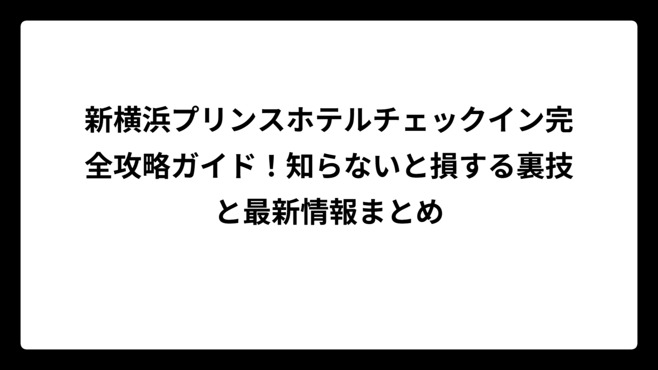 新横浜プリンスホテルチェックイン完全攻略ガイド！知らないと損する裏技と最新情報まとめ