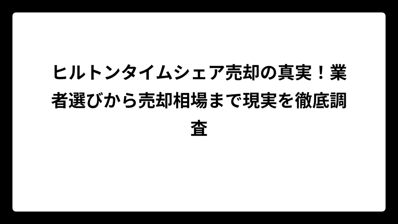 ヒルトンタイムシェア売却の真実！業者選びから売却相場まで現実を徹底調査