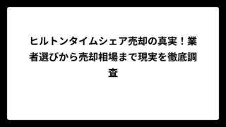 ヒルトンタイムシェア売却の真実！業者選びから売却相場まで現実を徹底調査