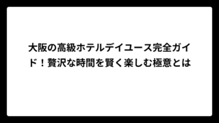 大阪の高級ホテルデイユース完全ガイド！贅沢な時間を賢く楽しむ極意とは