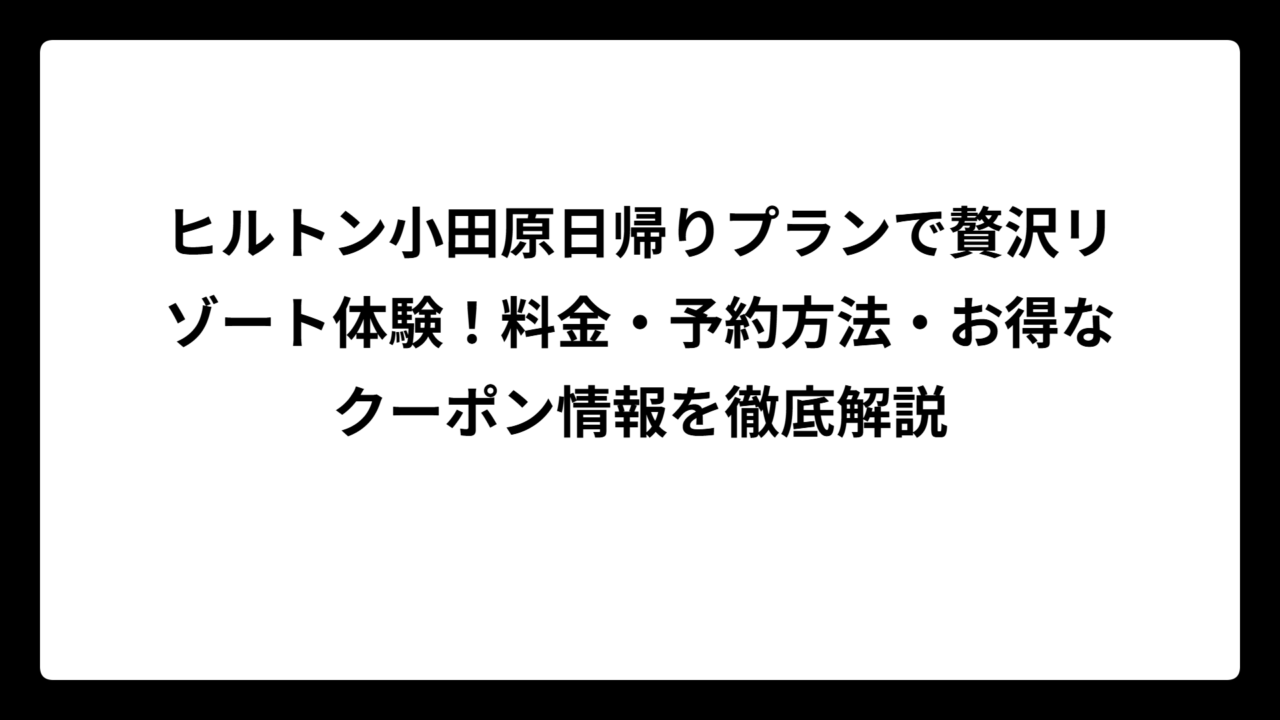 ヒルトン小田原日帰りプランで贅沢リゾート体験！料金・予約方法・お得なクーポン情報を徹底解説