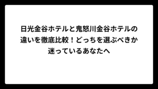 日光金谷ホテルと鬼怒川金谷ホテルの違いを徹底比較！どっちを選ぶべきか迷っているあなたへ