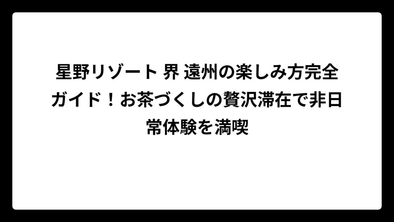 星野リゾート 界 遠州の楽しみ方完全ガイド！お茶づくしの贅沢滞在で非日常体験を満喫