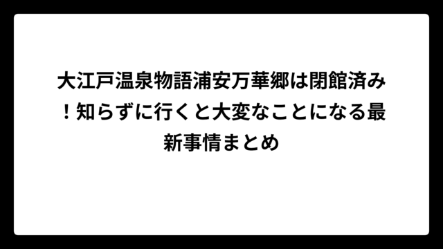 大江戸温泉物語浦安万華郷は閉館済み！知らずに行くと大変なことになる最新事情まとめ