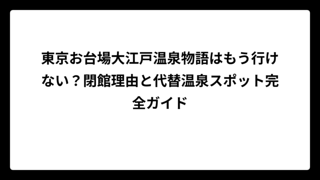 東京お台場大江戸温泉物語はもう行けない？閉館理由と代替温泉スポット完全ガイド