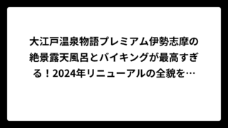 大江戸温泉物語プレミアム伊勢志摩の絶景露天風呂とバイキングが最高すぎる！2024年リニューアルの全貌を徹底調査