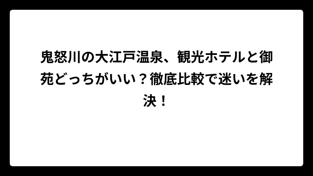 鬼怒川の大江戸温泉、観光ホテルと御苑どっちがいい？徹底比較で迷いを解決！