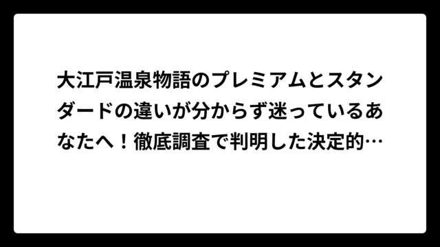 大江戸温泉物語のプレミアムとスタンダードの違いが分からず迷っているあなたへ！徹底調査で判明した決定的な差とは