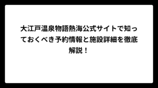 大江戸温泉物語熱海公式サイトで知っておくべき予約情報と施設詳細を徹底解説！