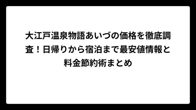 大江戸温泉物語あいづの価格を徹底調査！日帰りから宿泊まで最安値情報と料金節約術まとめ