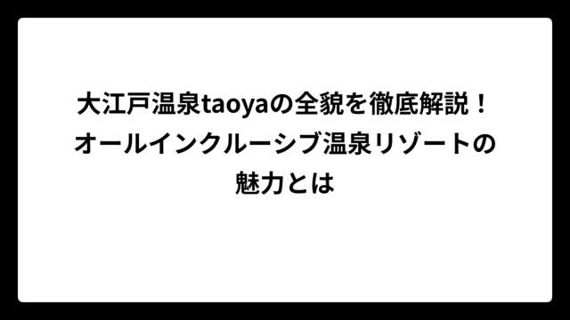 大江戸温泉taoyaの全貌を徹底解説！オールインクルーシブ温泉リゾートの魅力とは