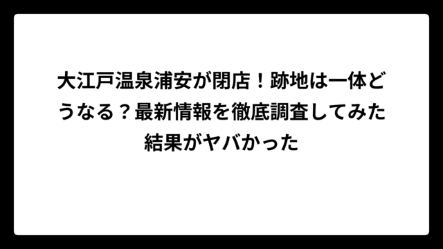 大江戸温泉浦安が閉店！跡地は一体どうなる？最新情報を徹底調査してみた結果がヤバかった