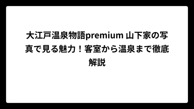 大江戸温泉物語premium 山下家の写真で見る魅力！客室から温泉まで徹底解説