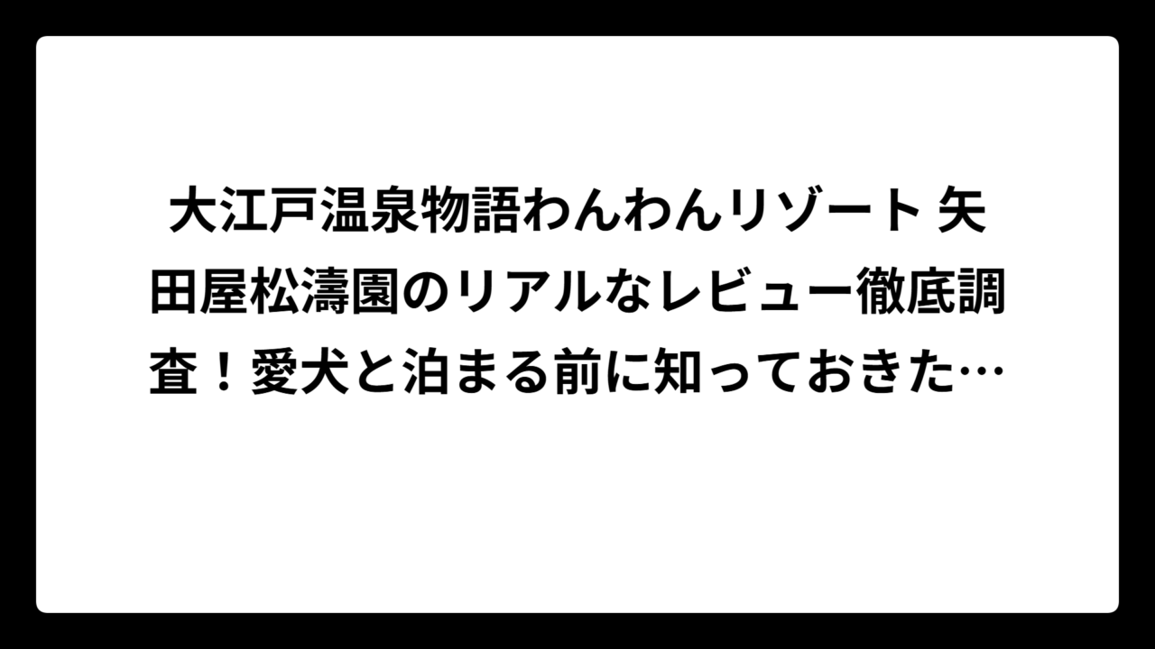 大江戸温泉物語わんわんリゾート 矢田屋松濤園のリアルなレビュー徹底調査！愛犬と泊まる前に知っておきたい評判と注意点