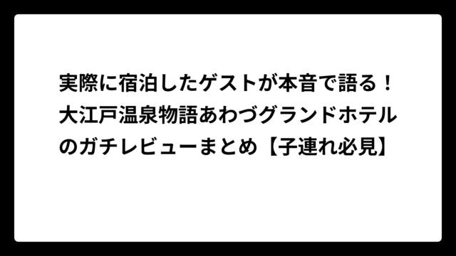 実際に宿泊したゲストが本音で語る！大江戸温泉物語あわづグランドホテルのガチレビューまとめ【子連れ必見】