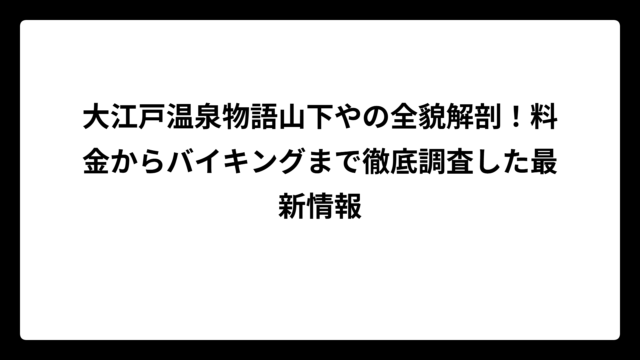 大江戸温泉物語山下やの全貌解剖！料金からバイキングまで徹底調査した最新情報