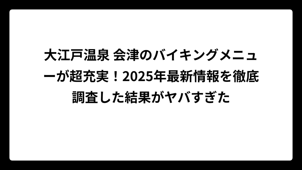 大江戸温泉 会津のバイキングメニューが超充実！2025年最新情報を徹底調査した結果がヤバすぎた