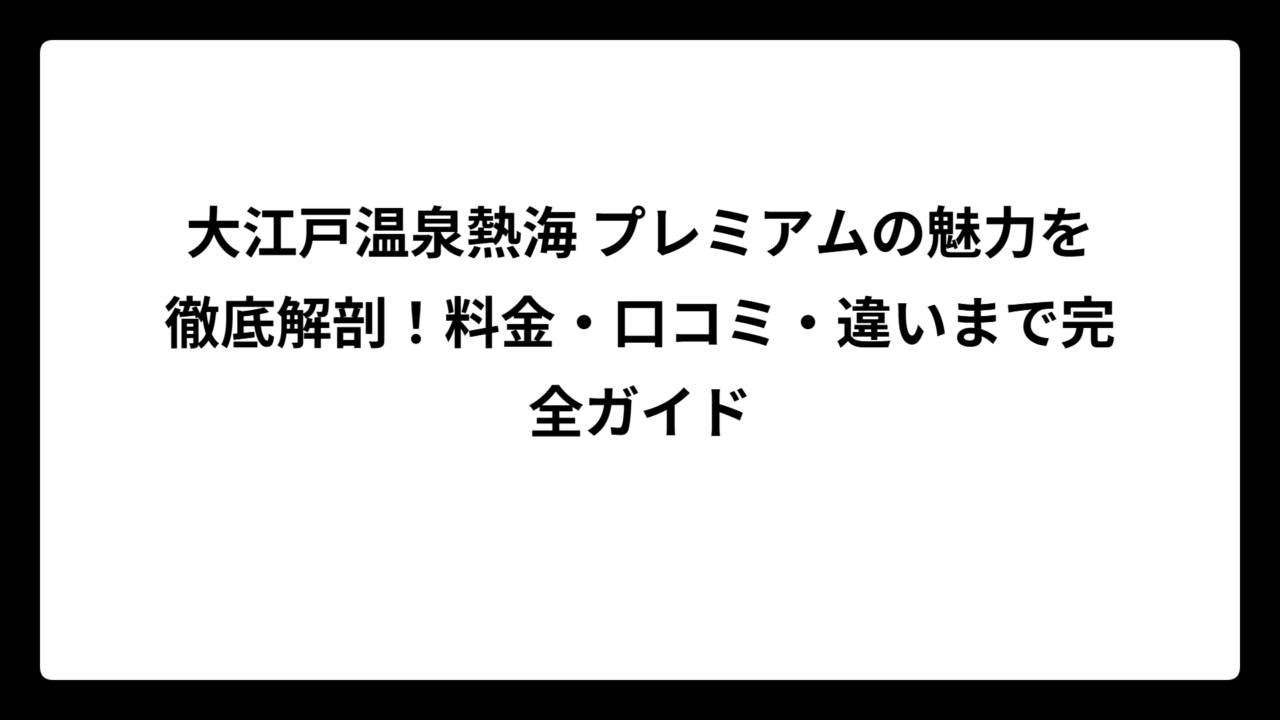 大江戸温泉熱海 プレミアムの魅力を徹底解剖！料金・口コミ・違いまで完全ガイド