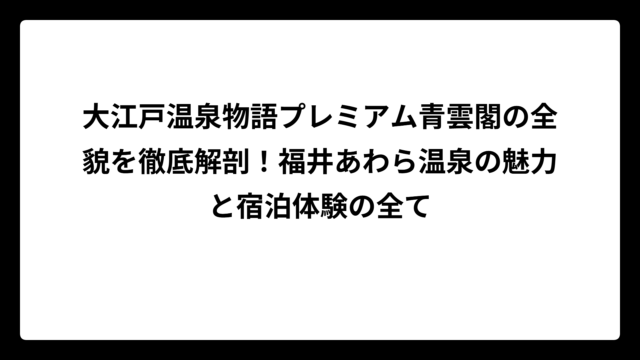 大江戸温泉物語プレミアム青雲閣の全貌を徹底解剖！福井あわら温泉の魅力と宿泊体験の全て