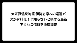 大江戸温泉物語 伊勢志摩への送迎バスが有料化！？知らないと損する最新アクセス情報を徹底調査