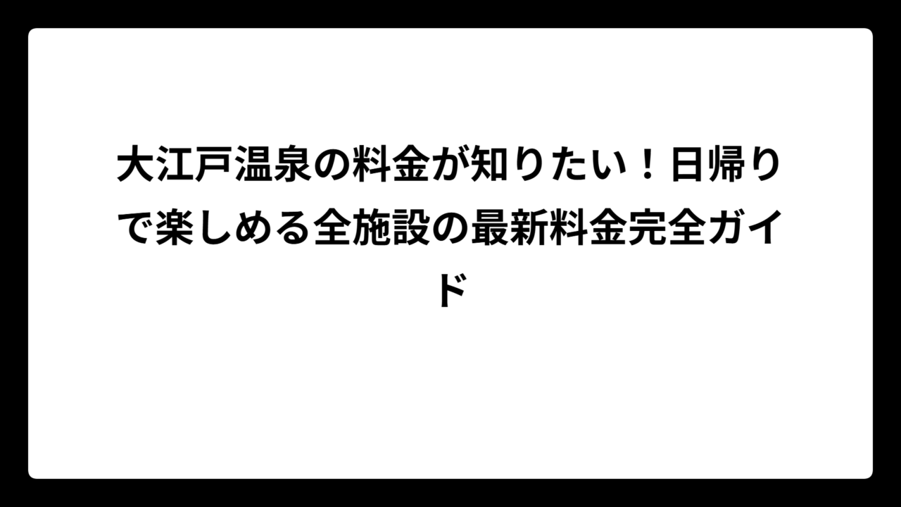 大江戸温泉の料金が知りたい！日帰りで楽しめる全施設の最新料金完全ガイド